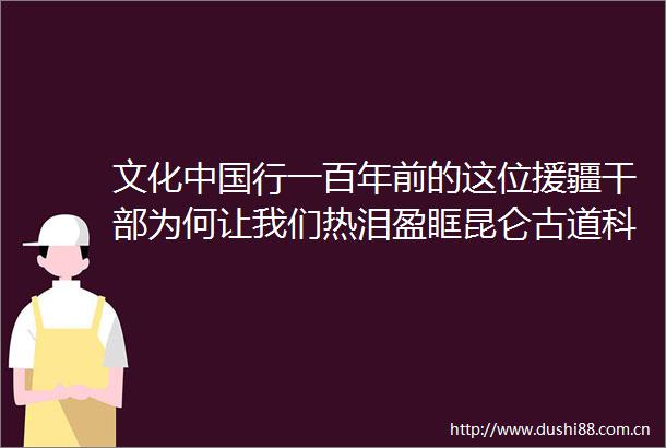 文化行一百年前的这位援疆为何让我们热泪盈眶昆仑古道科考手记之二