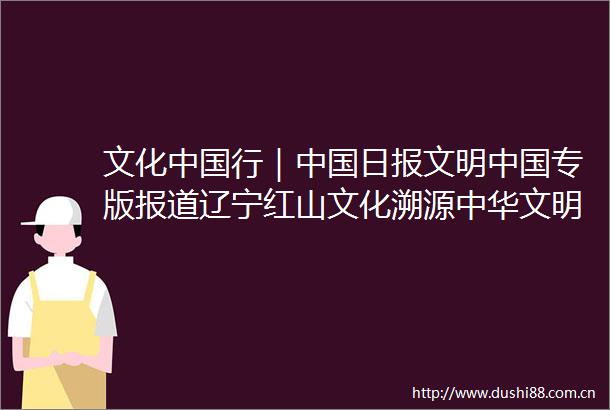 文化行｜日报文明专版报道辽宁红山文化溯源中华文明