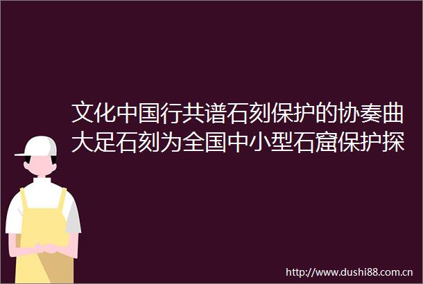 文化行共谱石刻保护的协奏曲大足石刻为全国中小型石窟保护探索路径