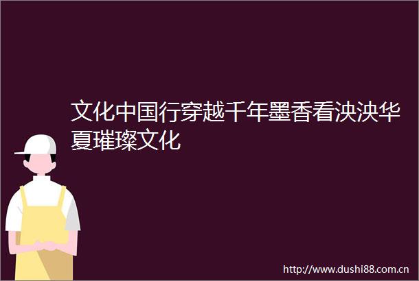 文化行穿越千年墨香看泱泱华夏璀璨文化