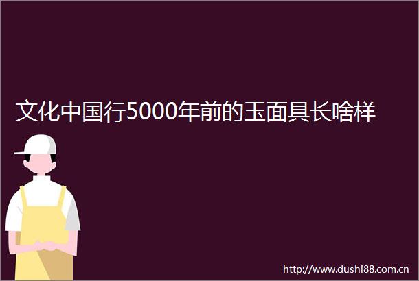 文化行5000年前的玉面具长啥样