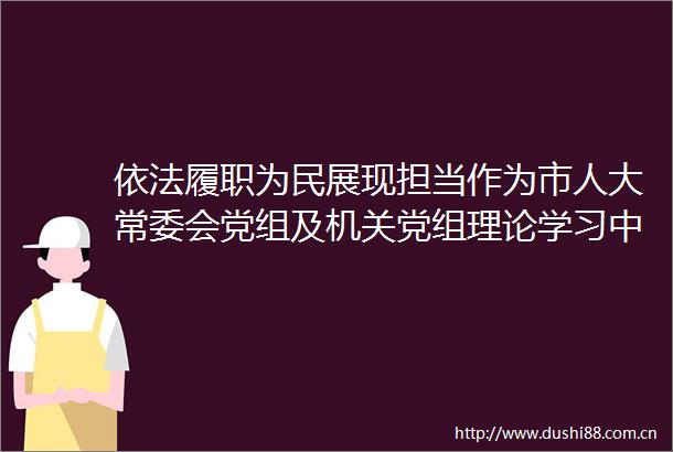 依法履职为民展现担当作为市人大常委会党组及机关党组理论学习中心组学习（扩大）会议召开