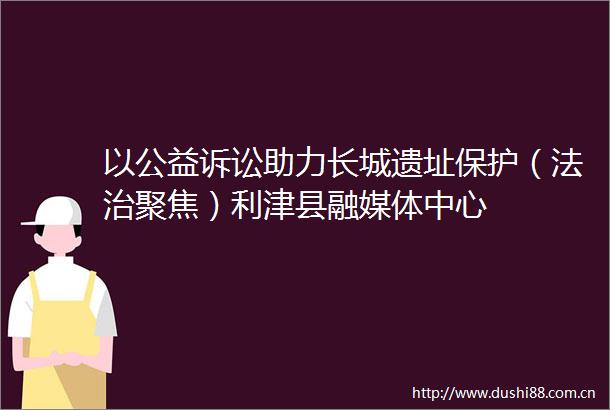 以公益诉讼助力长城遗址保护（法治聚焦）利津县融媒体中心