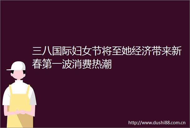 三八国际妇女节将至她经济带来新春第一波消费热潮