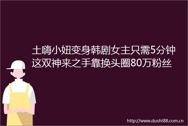 土嗨小妞变身韩剧女主只需5分钟这双神来之手靠换头圈80万粉丝