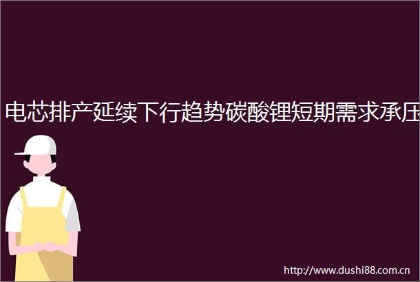 电芯排产延续下行趋势碳酸锂短期需求承压
