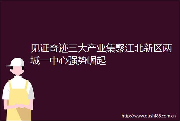 见证奇迹三大产业集聚江北新区两城一中心强势崛起