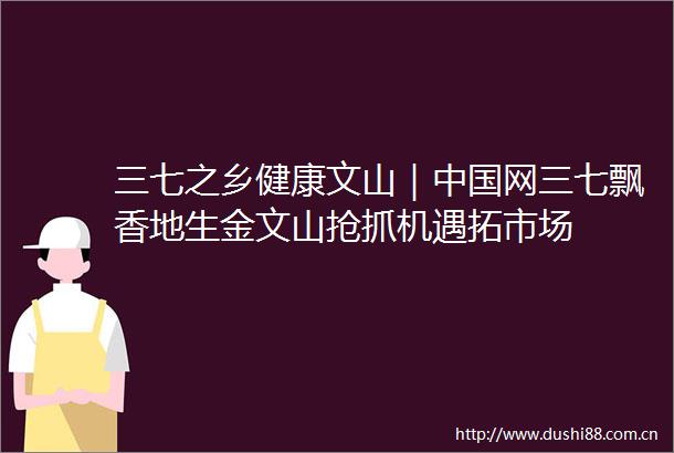 三七之乡健康文山｜网三七飘香地生金文山抢抓机遇拓市场