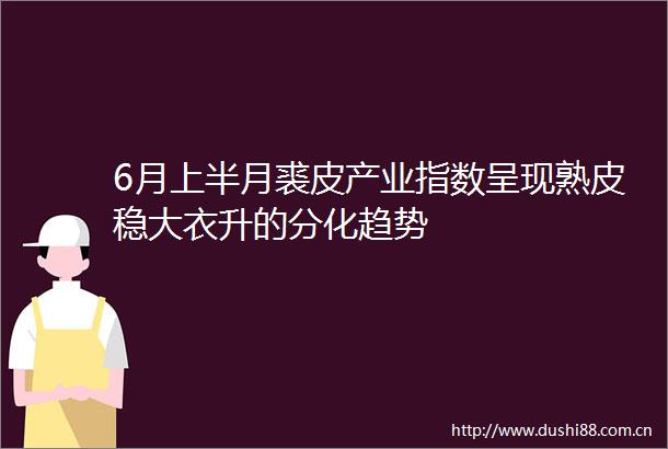 6月上半月裘皮产业指数呈现熟皮稳大衣升的分化趋势