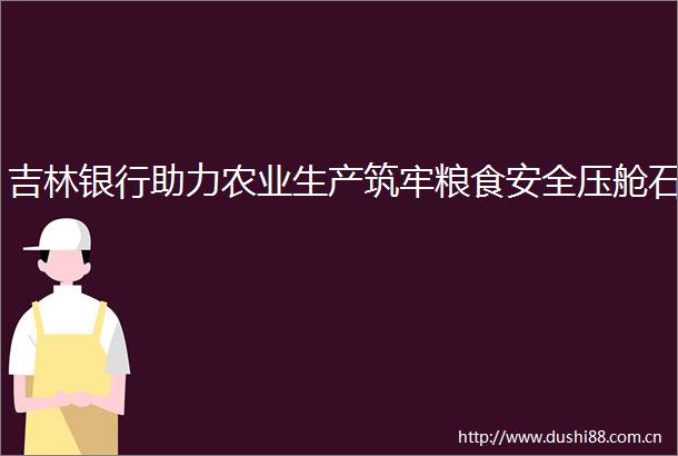 吉林银行助力农业生产筑牢粮食安全压舱石