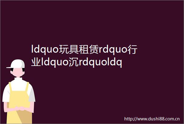 ldquo玩具租赁rdquo行业ldquo沉rdquoldquo浮rdquo记晓势