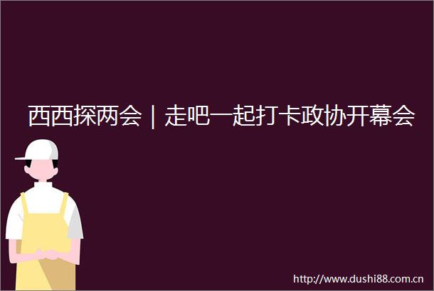西西探两会｜走吧一起打卡政协开幕会