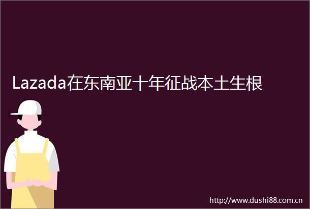 Lazada在东南亚十年征战本土生根