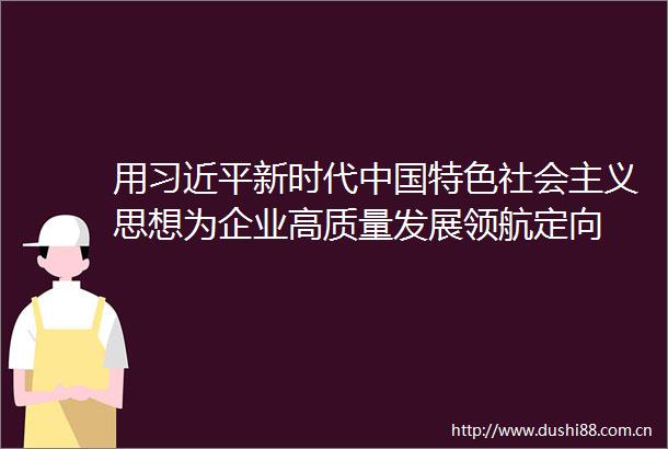 用新时代特色社会主义思想为企业高质量发展领航定向