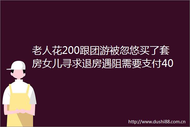 老人花200跟团游被忽悠买了套房女儿寻求退房遇阻需要支付40违约金