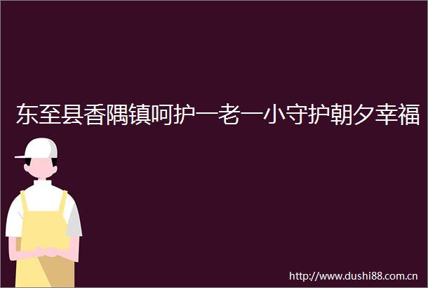 东至县香隅镇呵护一老一小守护朝夕幸福