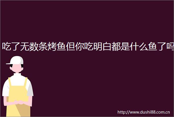 吃了无数条烤鱼但你吃明白都是什么鱼了吗