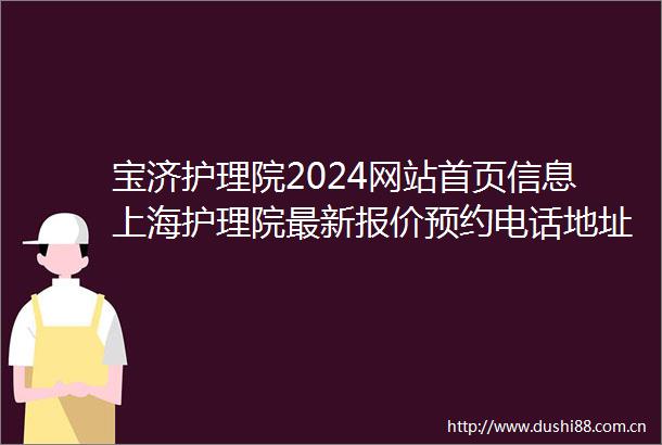 宝济护理院2024网站首页信息上海护理院最新报价预约电话地址
