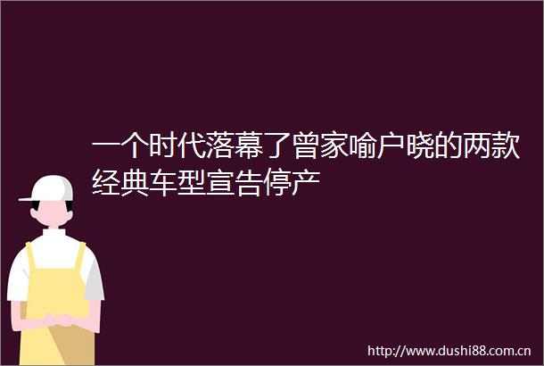 一个时代落幕了曾家喻户晓的两款经典车型宣告停产