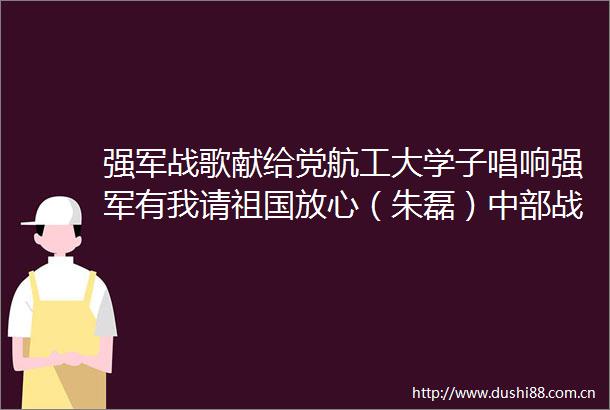 强军战歌献给党航工大学子唱响强军有我请祖国放心（朱磊）中部战区的微博视频