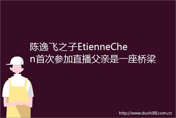 陈逸飞之子EtienneChen首次参加直播父亲是一座桥梁