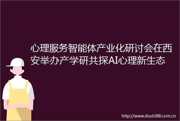 心理服务智能体产业化研讨会在西安举办产学研共探AI心理新生态