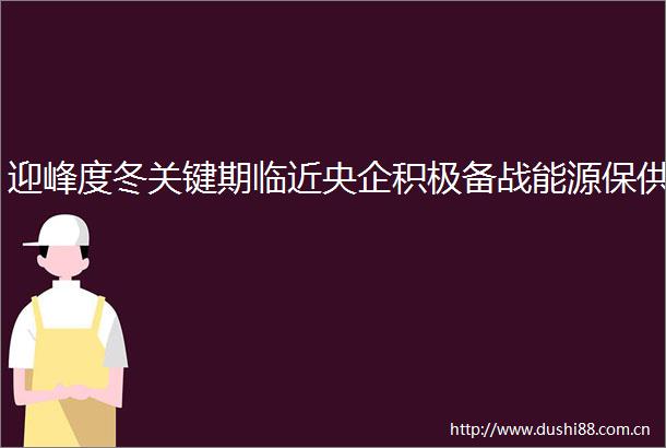 迎峰度冬关键期临近央企积极备战能源保供