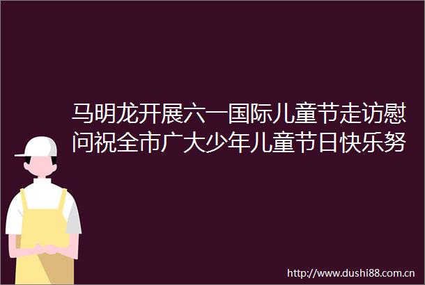 马明龙开展六一国际儿童节走访慰问祝全市广大少年儿童节日快乐努力办好满意的教育让少年儿童健康快乐成长