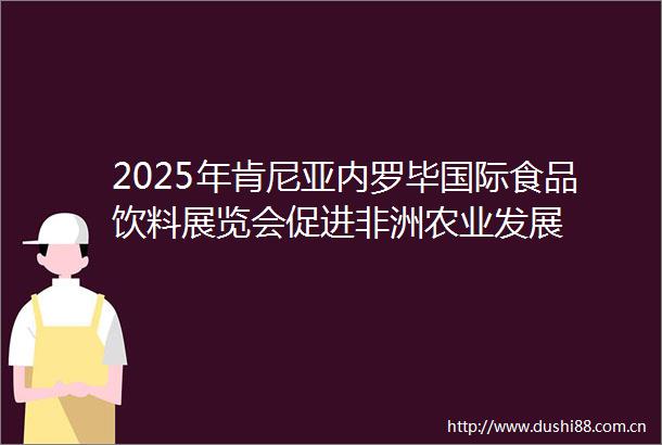2025年肯尼亚内罗毕国际食品饮料展览会促进非洲农业发展