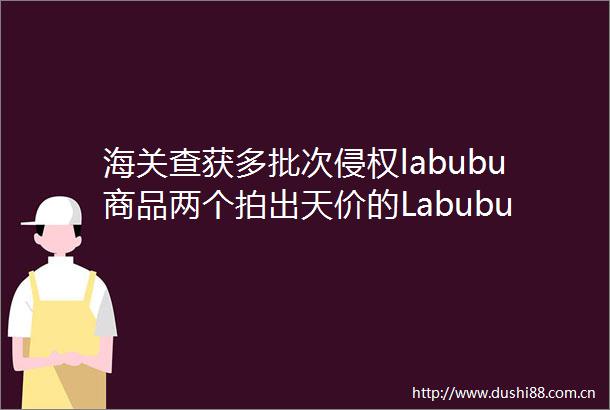 海关查获多批次labubu商品两个拍出天价的Labubu都曾经是他的