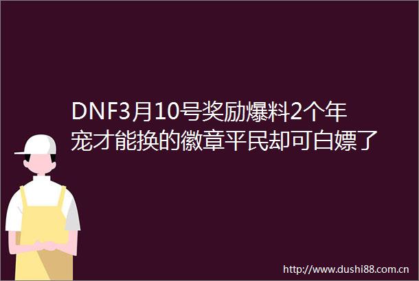 DNF3月10号奖励爆料2个年宠才能换的徽章平民却可白嫖了