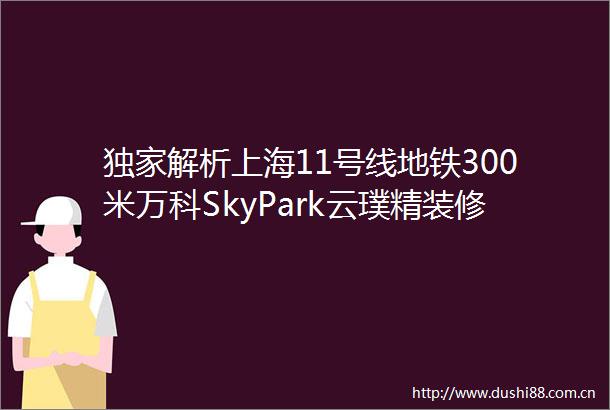 独家解析上海11号线地铁300米万科SkyPark云璞精装修仅22万㎡起价