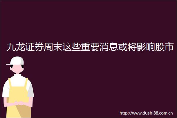 九龙证券周末这些重要消息或将影响股市