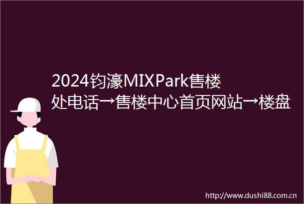 2024钧濠MIXPark售楼处电话→售楼中心首页网站→楼盘详情→24小时热线电话