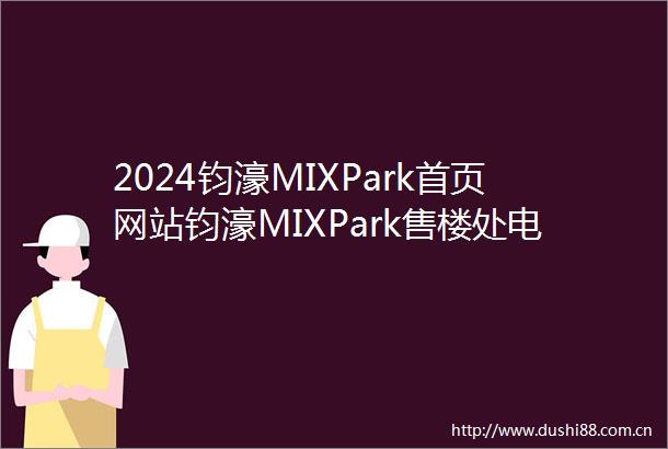 2024钧濠MIXPark首页网站钧濠MIXPark售楼处电话楼盘详情最新价格户型