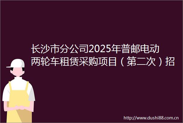 长沙市分公司2025年普邮电动两轮车租赁采购项目（第二次）招标公告