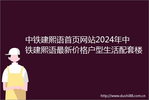 中铁建熙语首页网站2024年中铁建熙语最新价格户型生活配套楼盘测评