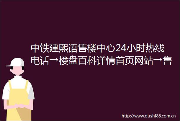 中铁建熙语售楼中心24小时热线电话→楼盘百科详情首页网站→售楼中心欢迎您