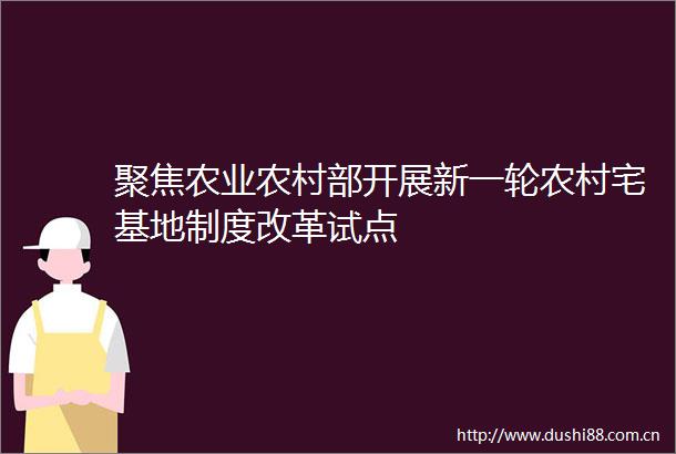 聚焦农业农村部开展新一轮农村宅基地制度改革试点