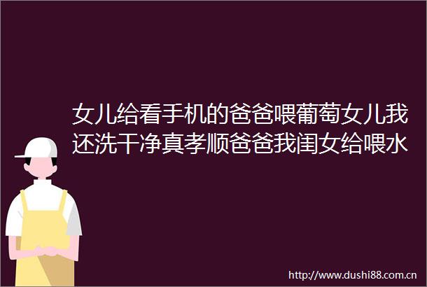女儿给看手机的爸爸喂葡萄女儿我还洗干净真孝顺爸爸我闺女给喂水果真孝顺