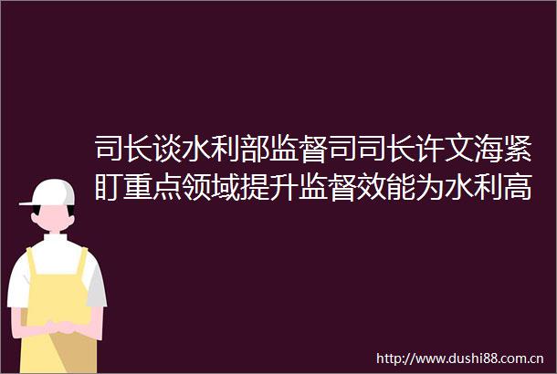 司长谈水利部监督司司长许文海紧盯重点领域提升监督效能为水利高质量发展提供有力支撑