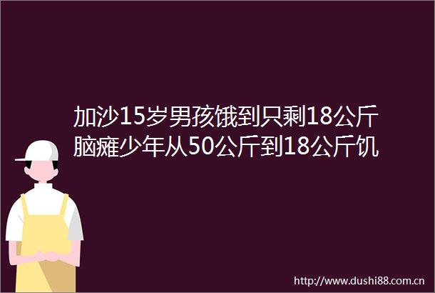 加沙15岁男孩饿到只剩18公斤脑瘫少年从50公斤到18公斤饥饿吞噬生命