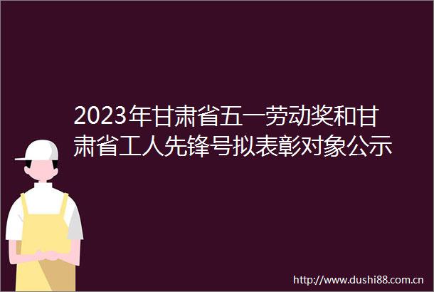 2023年甘肃省五一劳动奖和甘肃省工人先锋号拟表彰对象公示