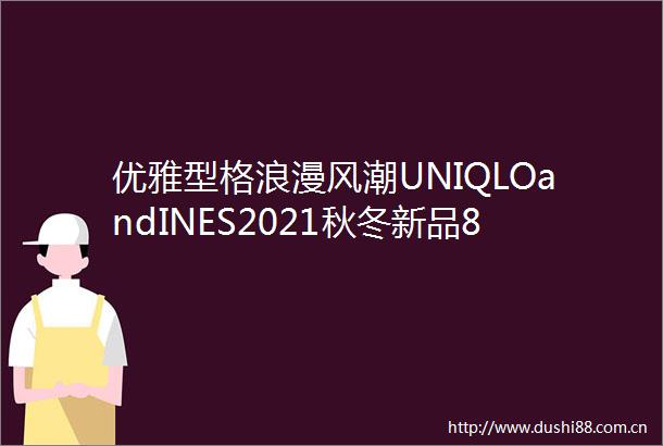 优雅型格浪漫风潮UNIQLOandINES2021秋冬新品8月27日全面上市