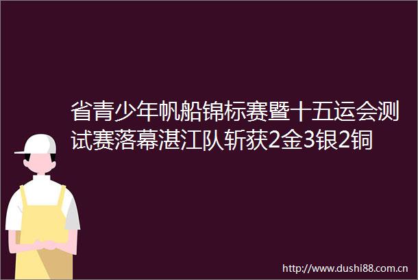 省青少年帆船锦标赛暨十五运会测试赛落幕湛江队斩获2金3银2铜