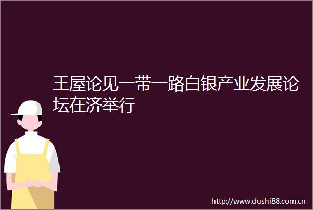 王屋论见一带一路白银产业发展论坛在济举行