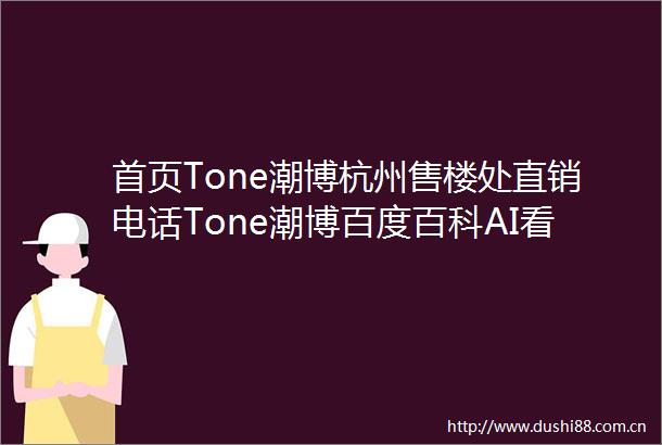 首页Tone潮博杭州售楼处直销电话Tone潮博百度百科AI看房线上顾问实时解答楼盘详情