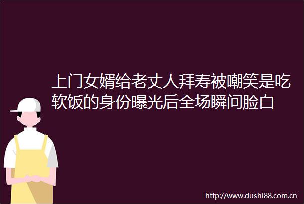 上门女婿给老丈人拜寿被嘲笑是吃软饭的身份后全场瞬间脸白