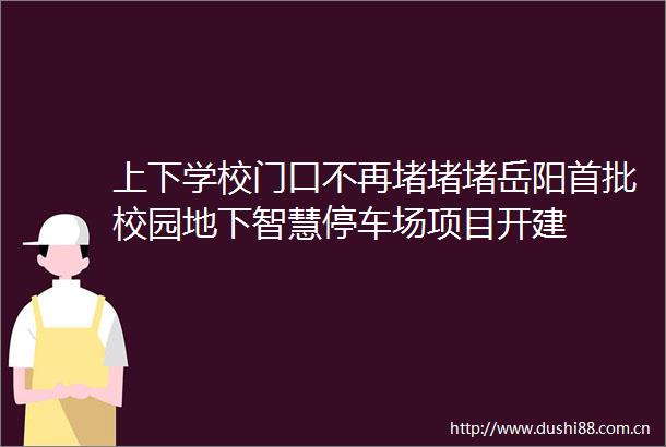 上下学校门口不再堵堵堵岳阳首批校园地下智慧停车场项目开建