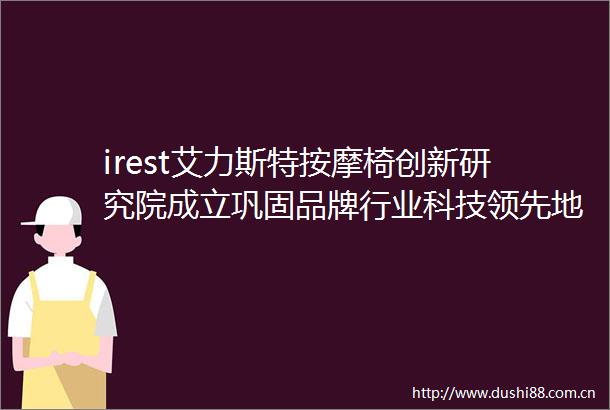 irest艾力斯特按摩椅创新研究院成立巩固品牌行业科技领先地位